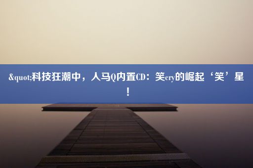 "科技狂潮中，人马Q内置CD：笑cry的崛起‘笑’星！