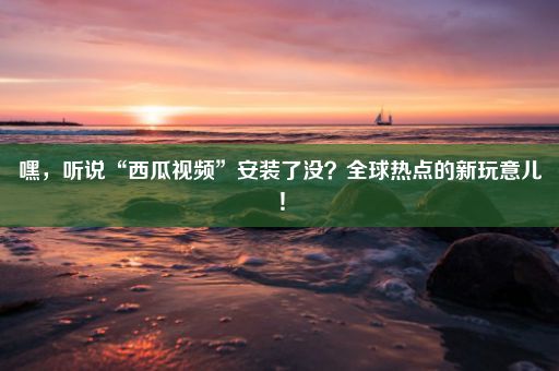 嘿，听说“西瓜视频”安装了没？全球热点的新玩意儿！