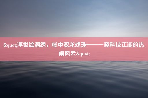 "浮世绘潮绣，帐中双龙戏珠——一窥科技江湖的热闹风云"