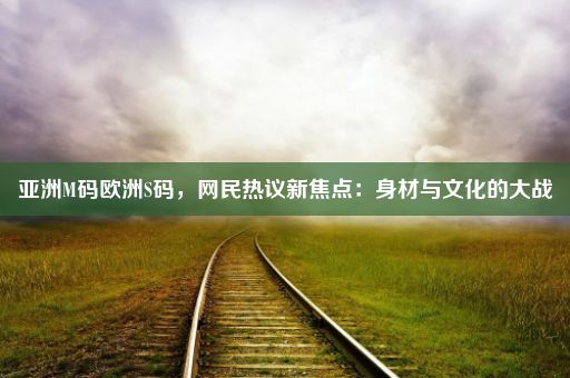 亚洲M码欧洲S码，网民热议新焦点：身材与文化的大战