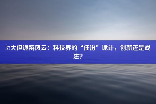 37大但诡辩风云：科技界的“任汾”诡计，创新还是戏法？