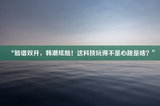 “脸谱双开，韩潮炫酷！这科技玩得不是心跳是啥？”