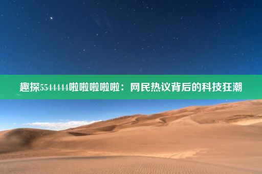 趣探5544444啦啦啦啦啦：网民热议背后的科技狂潮