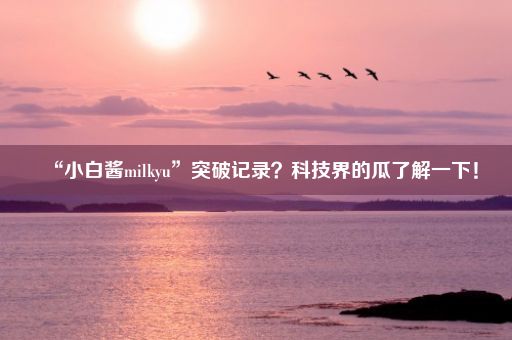 “小白酱milkyu”突破记录？科技界的瓜了解一下！