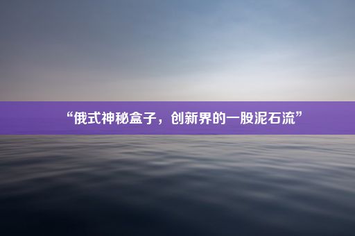 “俄式神秘盒子，创新界的一股泥石流”