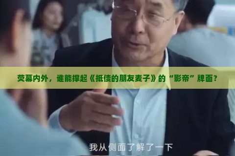 荧幕内外，谁能撑起《抵债的朋友麦子》的“影帝”牌面？