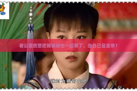 老公居然想把我妹妹也一起娶了，当自己是皇帝？