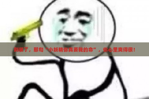 别装了，那句“小妖精你真要我的命”，你心里爽得很！