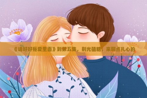 《请好好疼爱里面》到第五集，别光磕糖，来聊点扎心的