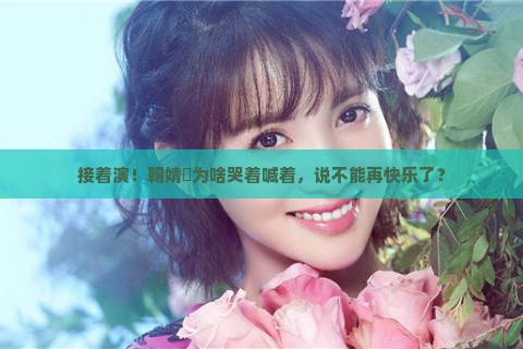 接着演！鞠婧祎为啥哭着喊着，说不能再快乐了？