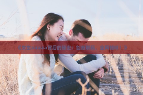 《女生aaaaa背后的秘密：创新解码，全网惊叹！》