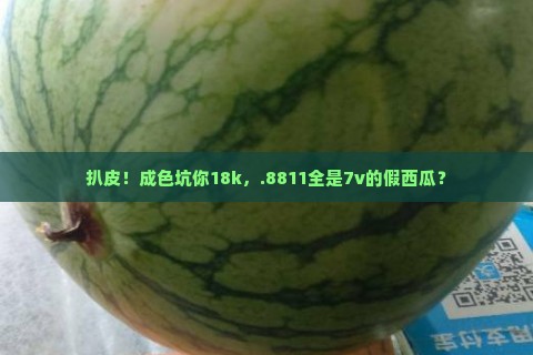 扒皮！成色坑你18k，.8811全是7v的假西瓜？